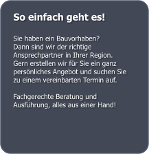 So einfach geht es!  Sie haben ein Bauvorhaben?  Dann sind wir der richtige Ansprechpartner in Ihrer Region.  Gern erstellen wir f�r Sie ein ganz pers�nliches Angebot und suchen Sie zu einem vereinbarten Termin auf.  Fachgerechte Beratung und Ausf�hrung, alles aus einer Hand!