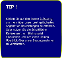 TIP !   Klicken Sie auf den Button Leistung, um mehr �ber unser breit gef�chertes Angebot an Bauleistungen zu erfahren. Oder nutzen Sie die Schaltfl�che Referenzen, um Bildmaterial einzusehen und sich einen kleinen �berblick �ber unser Bauunternehmen zu verschaffen.